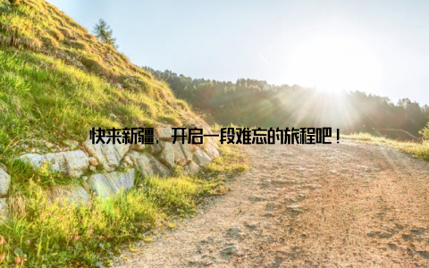 快来新疆, 开启一段难忘的旅程吧!